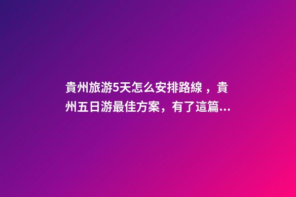 貴州旅游5天怎么安排路線，貴州五日游最佳方案，有了這篇攻略看完出發(fā)